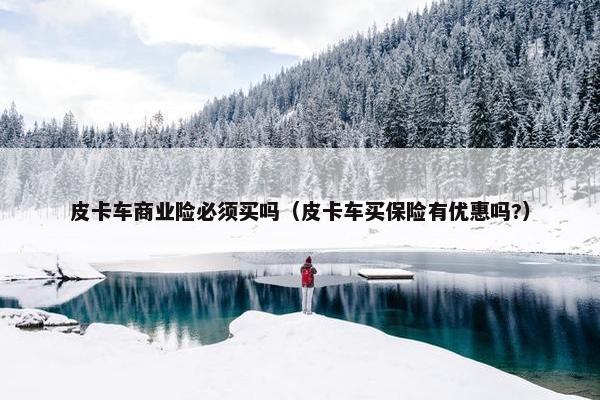 皮卡车商业险必须买吗（皮卡车买保险有优惠吗?）