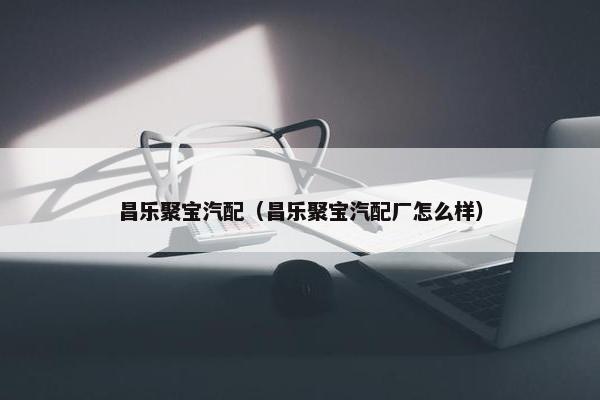 昌乐聚宝汽配（昌乐聚宝汽配厂怎么样）