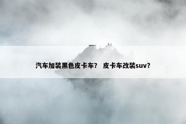 汽车加装黑色皮卡车？ 皮卡车改装suv？