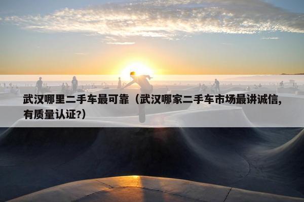 武汉哪里二手车最可靠（武汉哪家二手车市场最讲诚信,有质量认证?）
