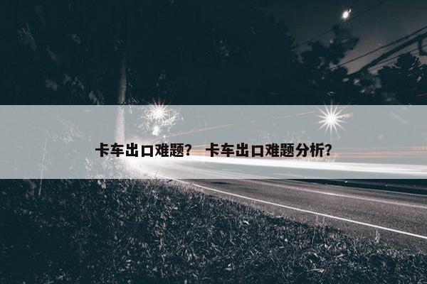 卡车出口难题？ 卡车出口难题分析？