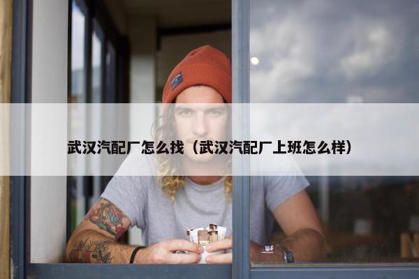 武汉汽配厂怎么找（武汉汽配厂上班怎么样）
