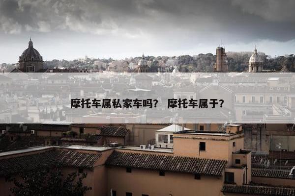摩托车属私家车吗？ 摩托车属于？