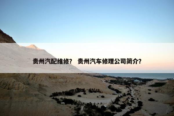 贵州汽配维修？ 贵州汽车修理公司简介？