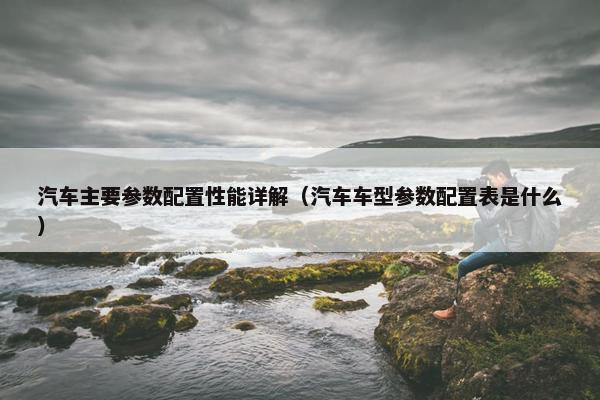 汽车主要参数配置性能详解（汽车车型参数配置表是什么）