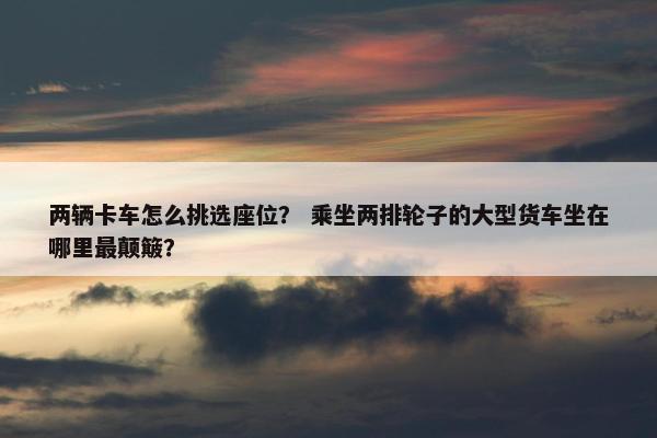 两辆卡车怎么挑选座位？ 乘坐两排轮子的大型货车坐在哪里最颠簸？