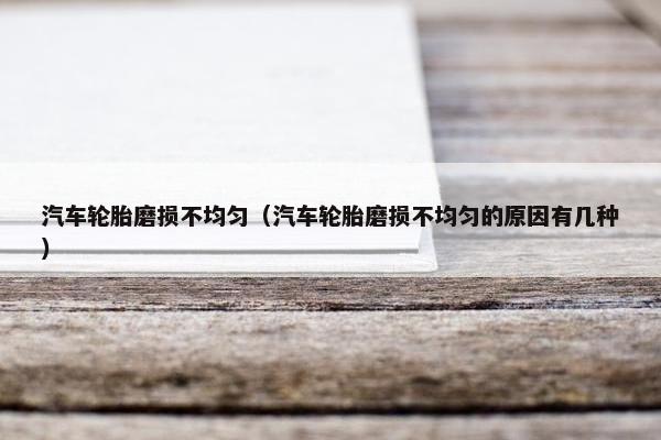 汽车轮胎磨损不均匀（汽车轮胎磨损不均匀的原因有几种）