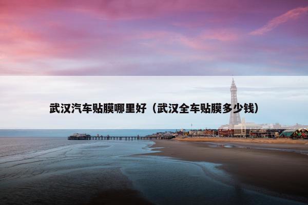 武汉汽车贴膜哪里好（武汉全车贴膜多少钱）