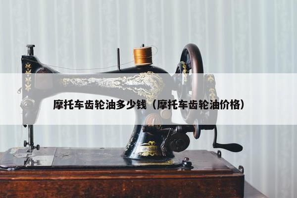 摩托车齿轮油多少钱（摩托车齿轮油价格）