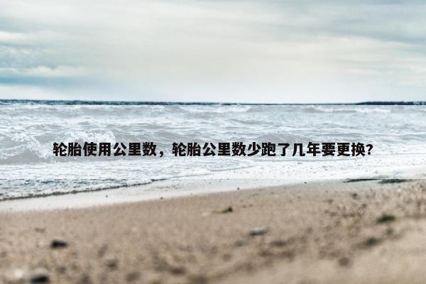 轮胎使用公里数，轮胎公里数少跑了几年要更换?