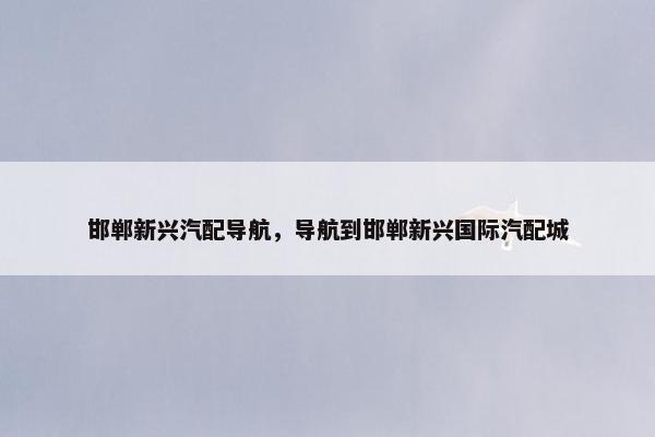 邯郸新兴汽配导航，导航到邯郸新兴国际汽配城