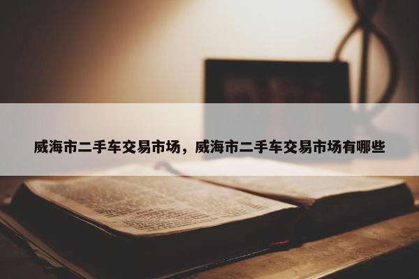 威海市二手车交易市场，威海市二手车交易市场有哪些