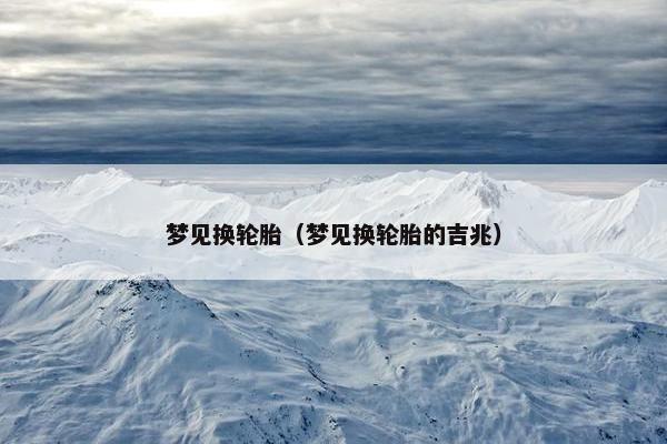 梦见换轮胎（梦见换轮胎的吉兆）