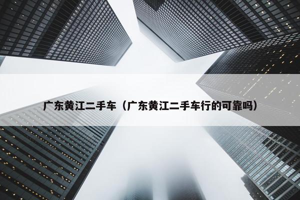 广东黄江二手车（广东黄江二手车行的可靠吗）