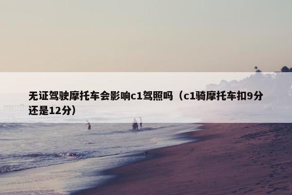 无证驾驶摩托车会影响c1驾照吗（c1骑摩托车扣9分还是12分）