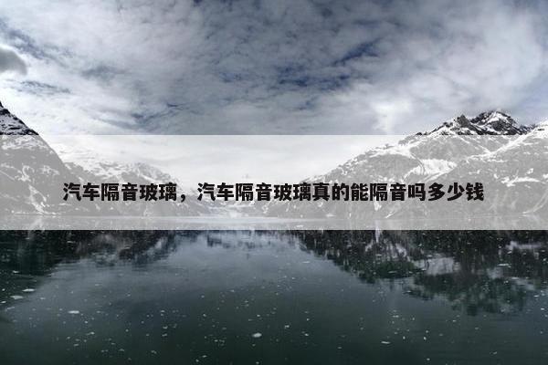汽车隔音玻璃，汽车隔音玻璃真的能隔音吗多少钱