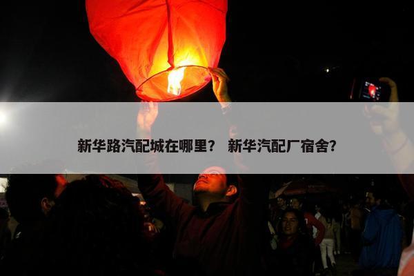 新华路汽配城在哪里？ 新华汽配厂宿舍？