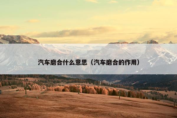 汽车磨合什么意思（汽车磨合的作用）