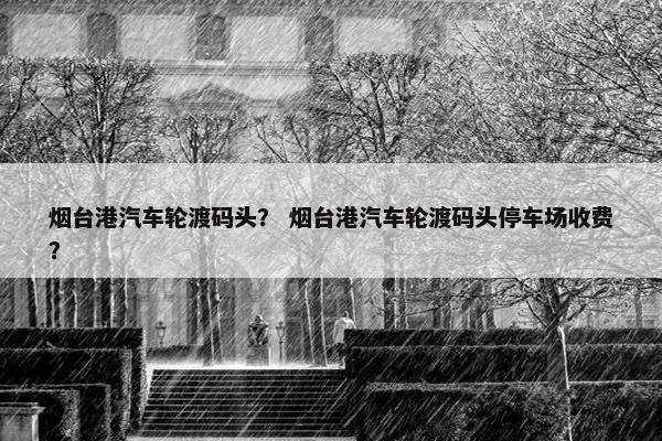 烟台港汽车轮渡码头？ 烟台港汽车轮渡码头停车场收费？