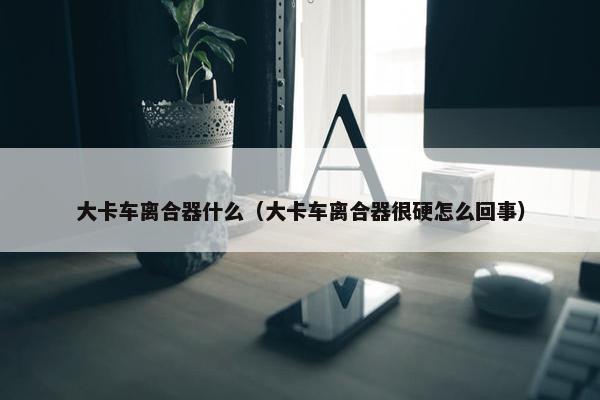 大卡车离合器什么（大卡车离合器很硬怎么回事）
