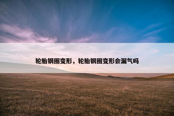 轮胎钢圈变形，轮胎钢圈变形会漏气吗