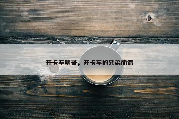 开卡车明哥，开卡车的兄弟简谱