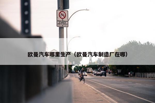 欧曼汽车哪里生产（欧曼汽车制造厂在哪）
