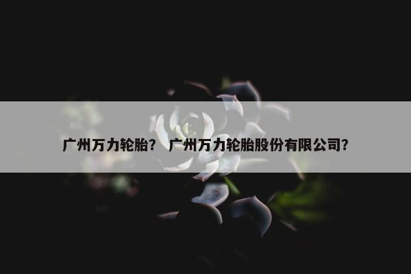 广州万力轮胎？ 广州万力轮胎股份有限公司？