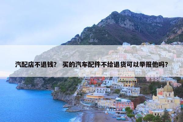 汽配店不退钱？ 买的汽车配件不给退货可以举报他吗？