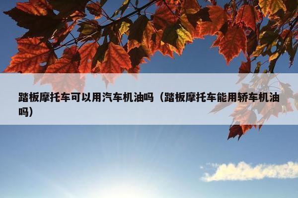 踏板摩托车可以用汽车机油吗（踏板摩托车能用轿车机油吗）