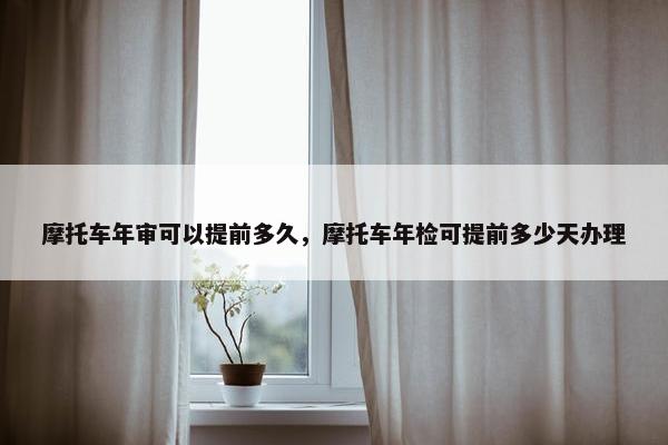摩托车年审可以提前多久，摩托车年检可提前多少天办理