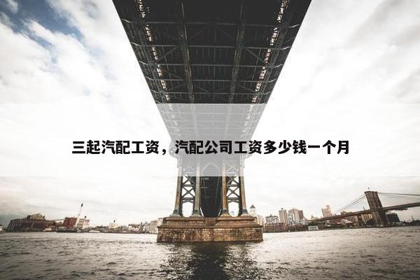 三起汽配工资，汽配公司工资多少钱一个月