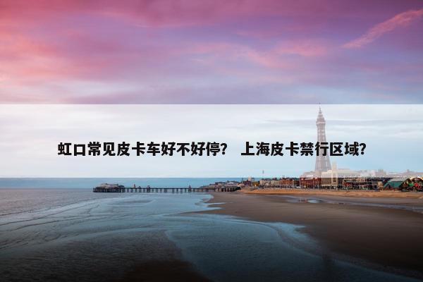 虹口常见皮卡车好不好停？ 上海皮卡禁行区域？