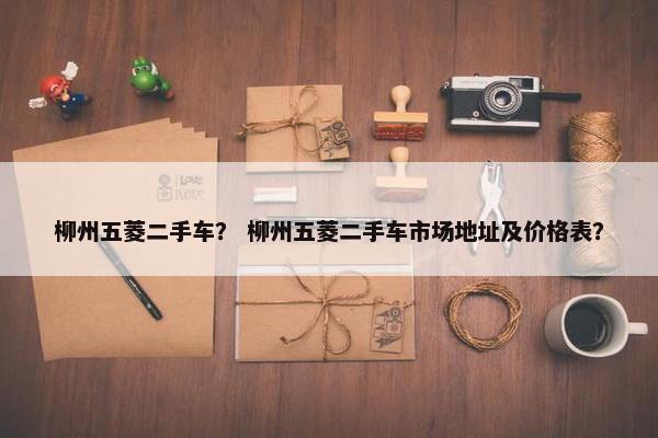 柳州五菱二手车？ 柳州五菱二手车市场地址及价格表？