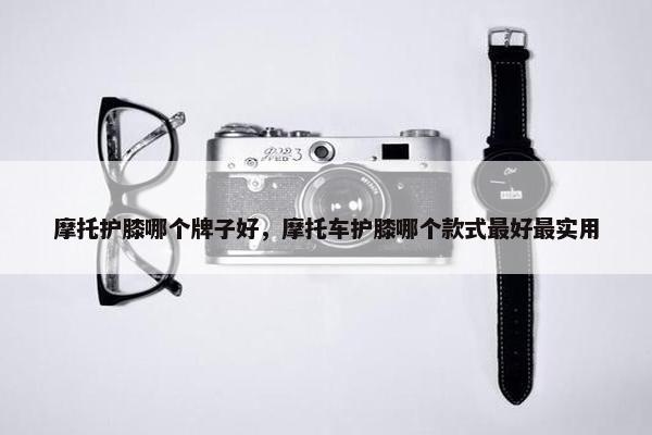 摩托护膝哪个牌子好，摩托车护膝哪个款式最好最实用