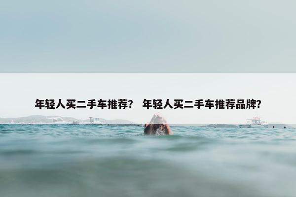 年轻人买二手车推荐？ 年轻人买二手车推荐品牌？
