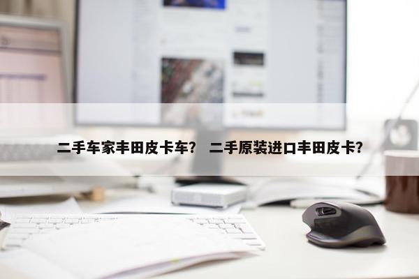 二手车家丰田皮卡车？ 二手原装进口丰田皮卡？