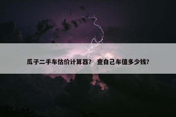 瓜子二手车估价计算器？ 查自己车值多少钱？