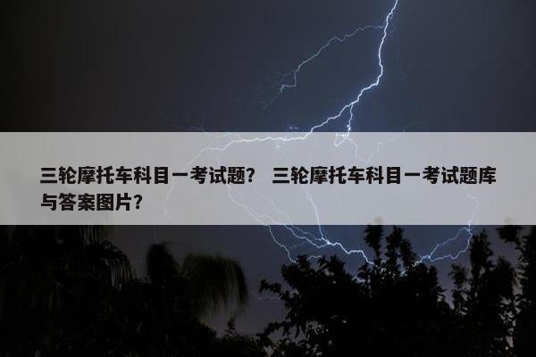 三轮摩托车科目一考试题？ 三轮摩托车科目一考试题库与答案图片？