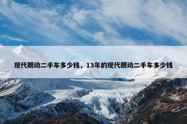 现代朗动二手车多少钱，13年的现代朗动二手车多少钱