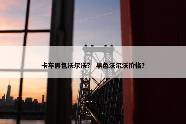 卡车黑色沃尔沃？ 黑色沃尔沃价格？