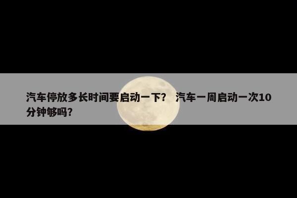汽车停放多长时间要启动一下？ 汽车一周启动一次10分钟够吗？