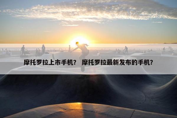 摩托罗拉上市手机？ 摩托罗拉最新发布的手机？