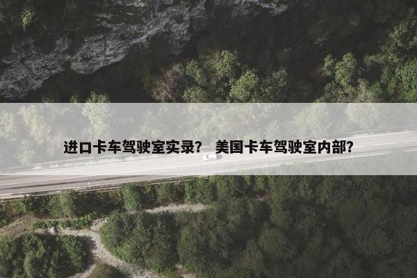 进口卡车驾驶室实录？ 美国卡车驾驶室内部？