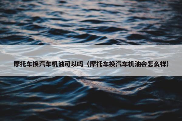 摩托车换汽车机油可以吗（摩托车换汽车机油会怎么样）