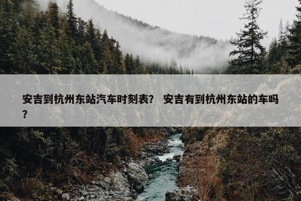 安吉到杭州东站汽车时刻表？ 安吉有到杭州东站的车吗？