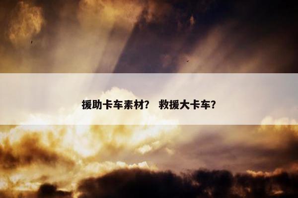 援助卡车素材？ 救援大卡车？
