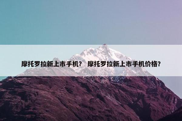 摩托罗拉新上市手机？ 摩托罗拉新上市手机价格？