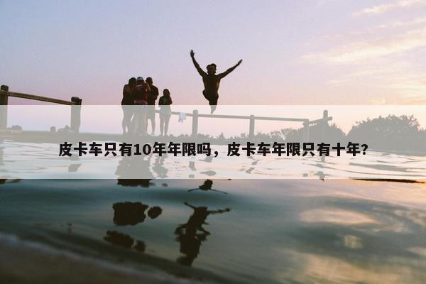 皮卡车只有10年年限吗，皮卡车年限只有十年?