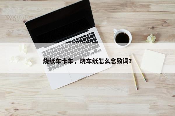 烧纸车卡车，烧车纸怎么念致词?